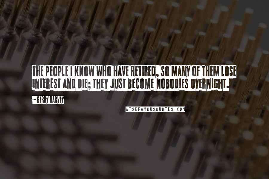 Gerry Harvey Quotes: The people I know who have retired, so many of them lose interest and die; they just become nobodies overnight.