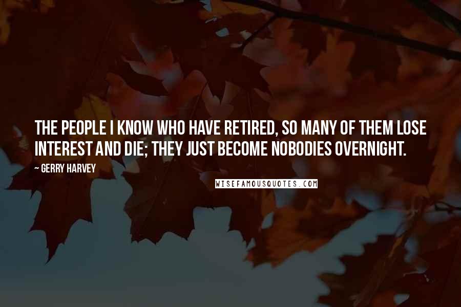 Gerry Harvey Quotes: The people I know who have retired, so many of them lose interest and die; they just become nobodies overnight.