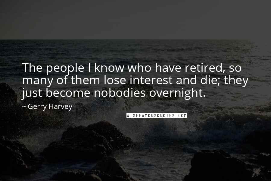 Gerry Harvey Quotes: The people I know who have retired, so many of them lose interest and die; they just become nobodies overnight.