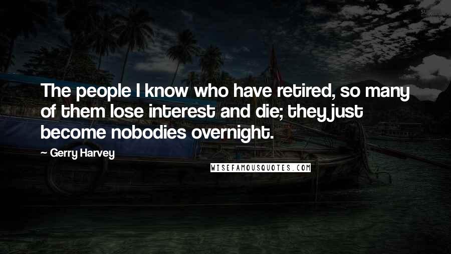 Gerry Harvey Quotes: The people I know who have retired, so many of them lose interest and die; they just become nobodies overnight.