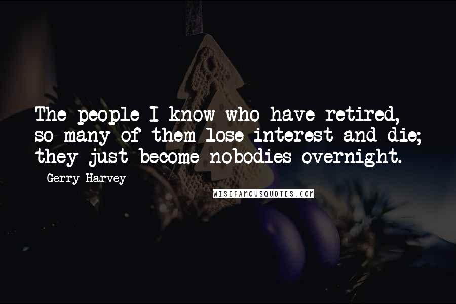 Gerry Harvey Quotes: The people I know who have retired, so many of them lose interest and die; they just become nobodies overnight.