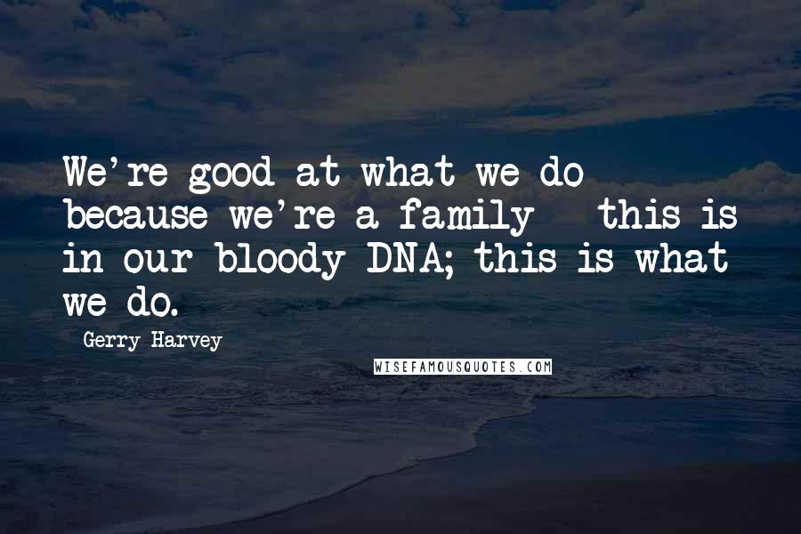 Gerry Harvey Quotes: We're good at what we do because we're a family - this is in our bloody DNA; this is what we do.