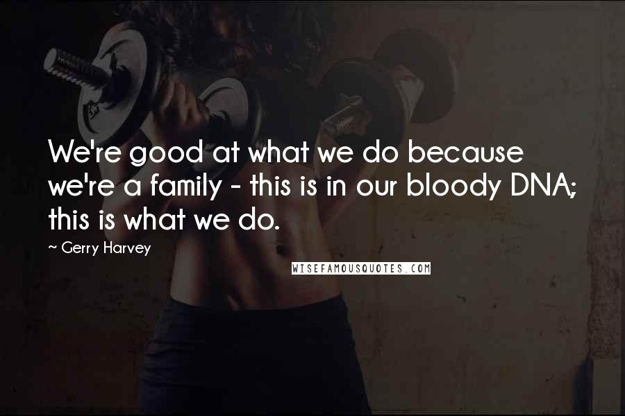 Gerry Harvey Quotes: We're good at what we do because we're a family - this is in our bloody DNA; this is what we do.