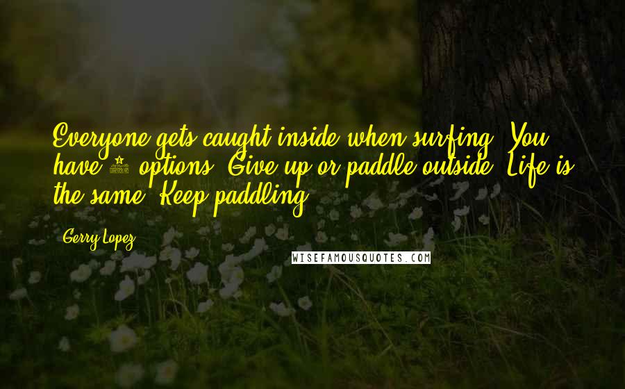 Gerry Lopez Quotes: Everyone gets caught inside when surfing. You have 2 options. Give up or paddle outside. Life is the same. Keep paddling!