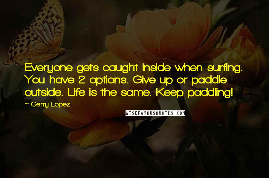 Gerry Lopez Quotes: Everyone gets caught inside when surfing. You have 2 options. Give up or paddle outside. Life is the same. Keep paddling!