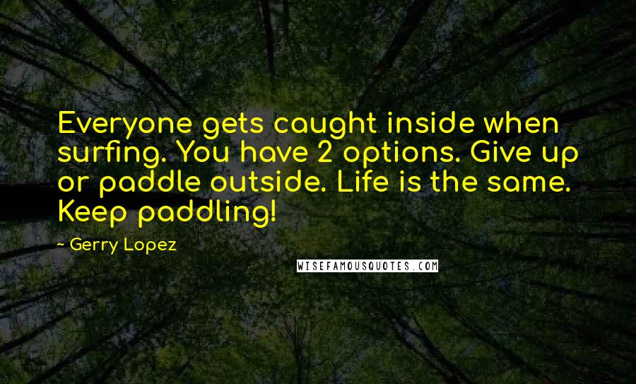 Gerry Lopez Quotes: Everyone gets caught inside when surfing. You have 2 options. Give up or paddle outside. Life is the same. Keep paddling!