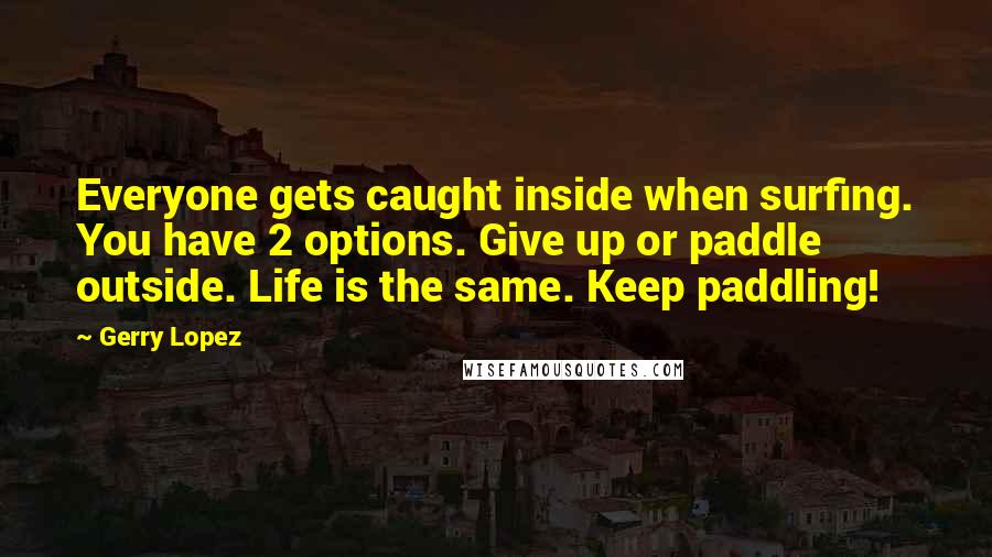 Gerry Lopez Quotes: Everyone gets caught inside when surfing. You have 2 options. Give up or paddle outside. Life is the same. Keep paddling!