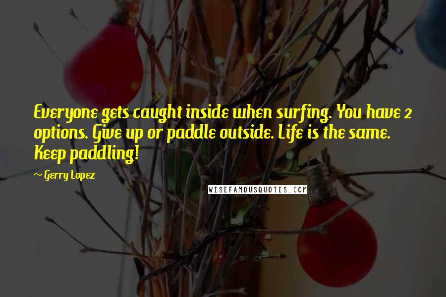 Gerry Lopez Quotes: Everyone gets caught inside when surfing. You have 2 options. Give up or paddle outside. Life is the same. Keep paddling!
