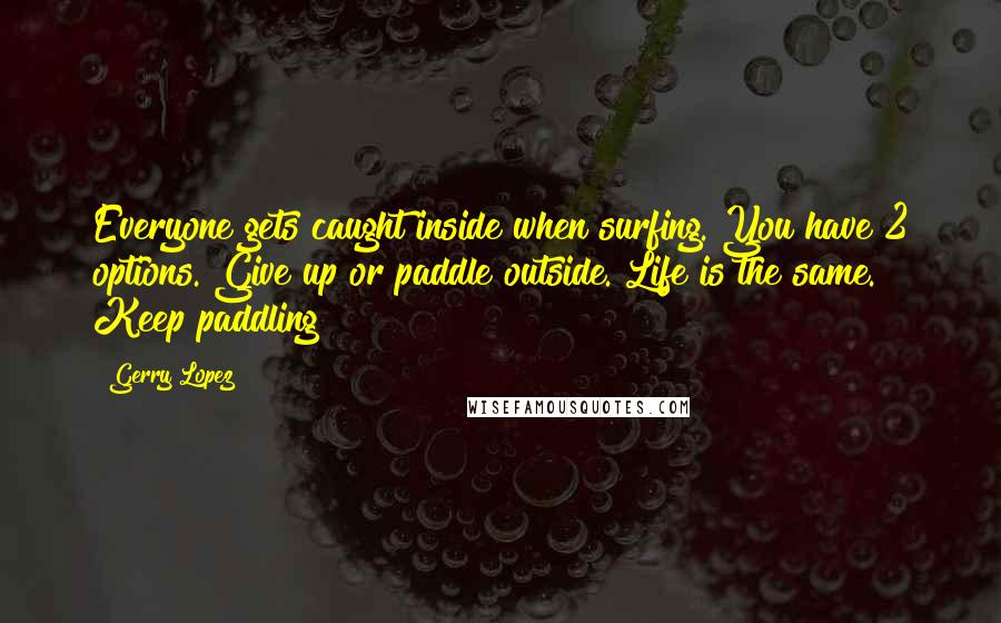 Gerry Lopez Quotes: Everyone gets caught inside when surfing. You have 2 options. Give up or paddle outside. Life is the same. Keep paddling!