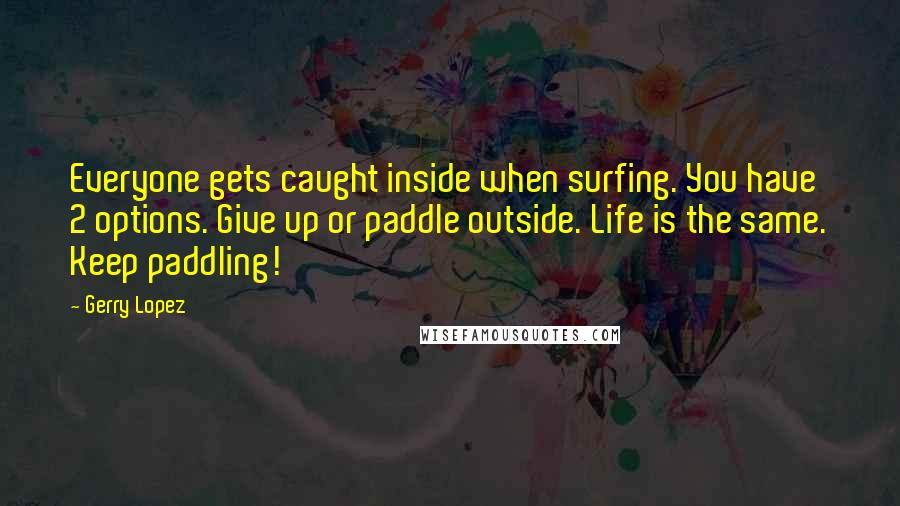 Gerry Lopez Quotes: Everyone gets caught inside when surfing. You have 2 options. Give up or paddle outside. Life is the same. Keep paddling!