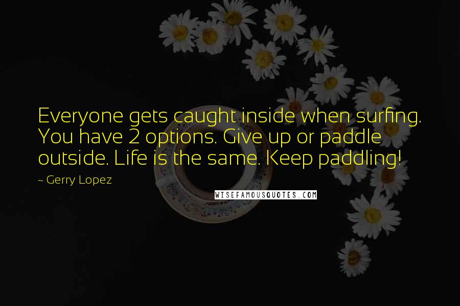 Gerry Lopez Quotes: Everyone gets caught inside when surfing. You have 2 options. Give up or paddle outside. Life is the same. Keep paddling!