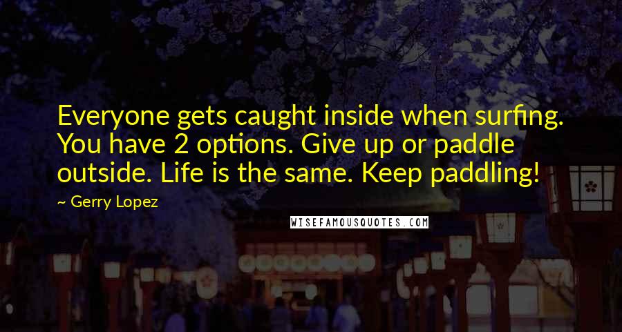 Gerry Lopez Quotes: Everyone gets caught inside when surfing. You have 2 options. Give up or paddle outside. Life is the same. Keep paddling!