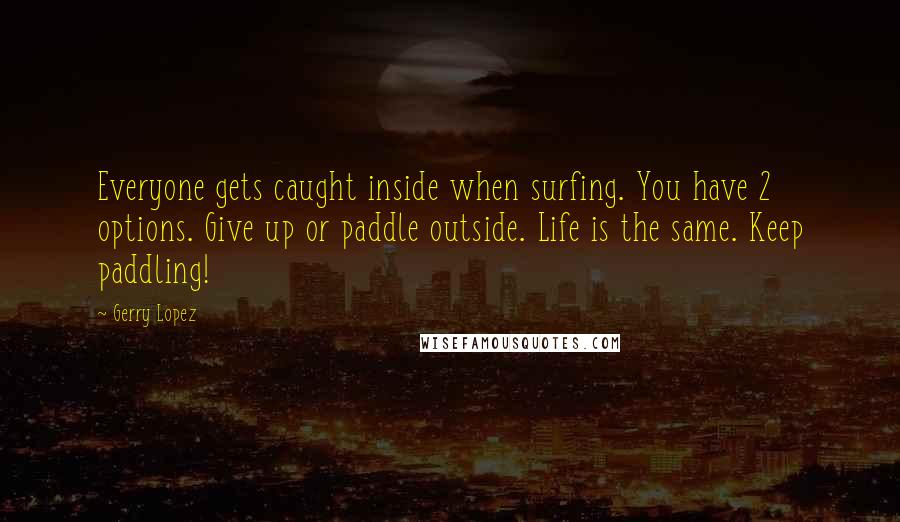 Gerry Lopez Quotes: Everyone gets caught inside when surfing. You have 2 options. Give up or paddle outside. Life is the same. Keep paddling!