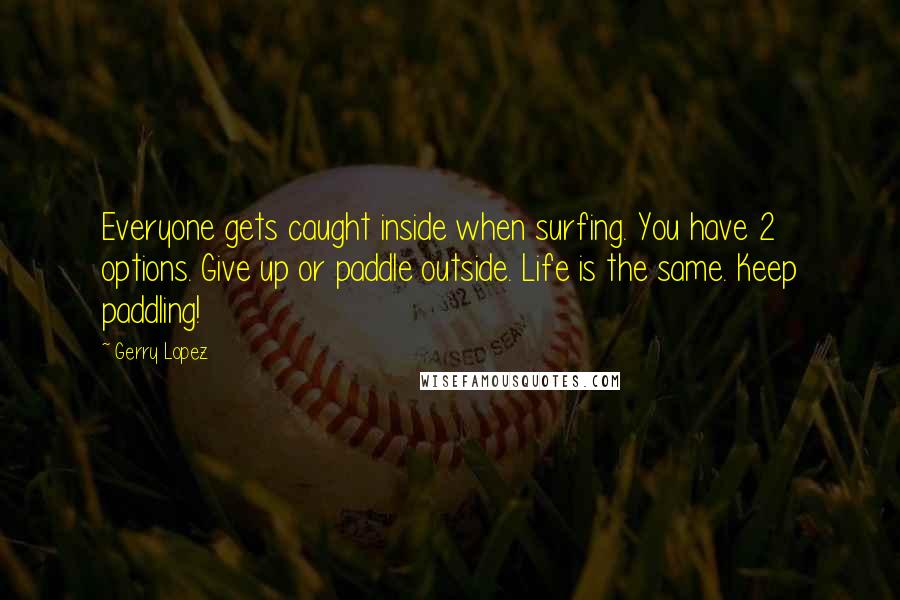 Gerry Lopez Quotes: Everyone gets caught inside when surfing. You have 2 options. Give up or paddle outside. Life is the same. Keep paddling!
