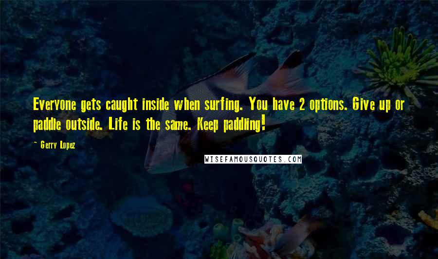 Gerry Lopez Quotes: Everyone gets caught inside when surfing. You have 2 options. Give up or paddle outside. Life is the same. Keep paddling!