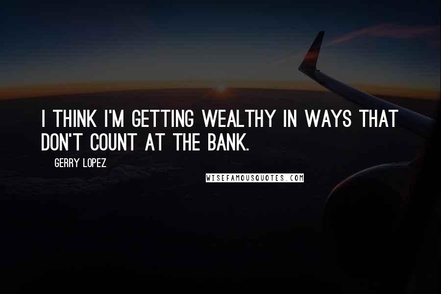 Gerry Lopez Quotes: I think I'm getting wealthy in ways that don't count at the bank.
