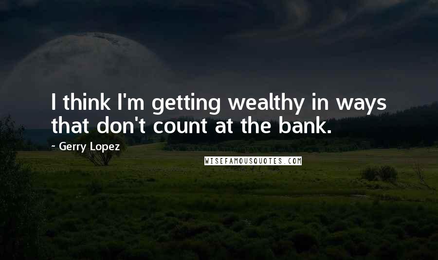 Gerry Lopez Quotes: I think I'm getting wealthy in ways that don't count at the bank.