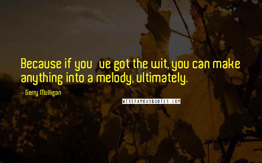 Gerry Mulligan Quotes: Because if you've got the wit, you can make anything into a melody, ultimately.