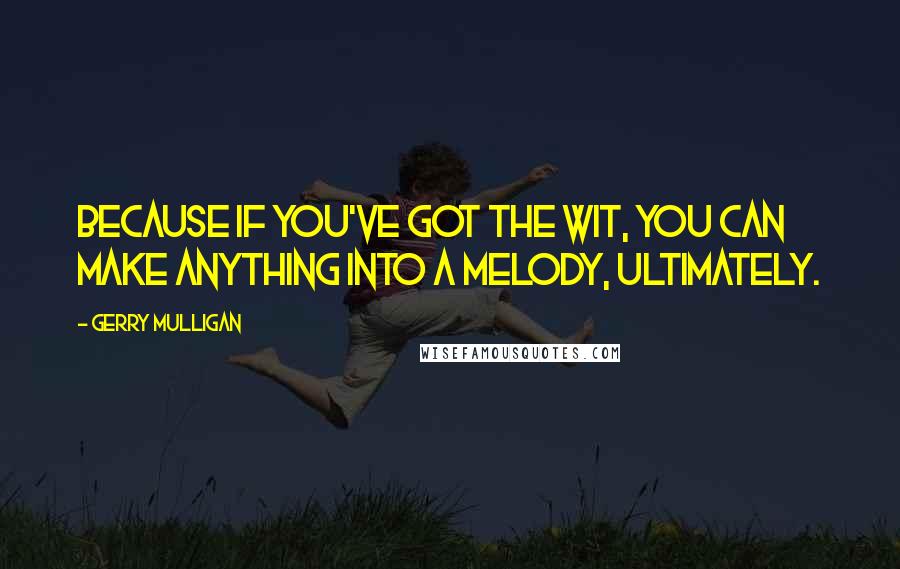 Gerry Mulligan Quotes: Because if you've got the wit, you can make anything into a melody, ultimately.