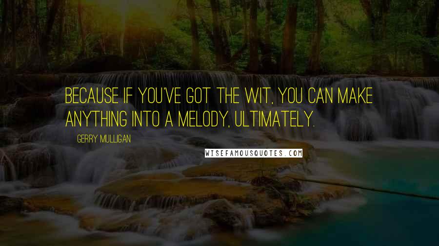 Gerry Mulligan Quotes: Because if you've got the wit, you can make anything into a melody, ultimately.