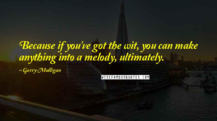 Gerry Mulligan Quotes: Because if you've got the wit, you can make anything into a melody, ultimately.