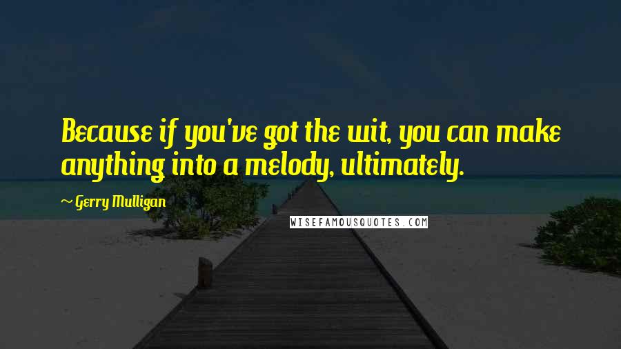 Gerry Mulligan Quotes: Because if you've got the wit, you can make anything into a melody, ultimately.