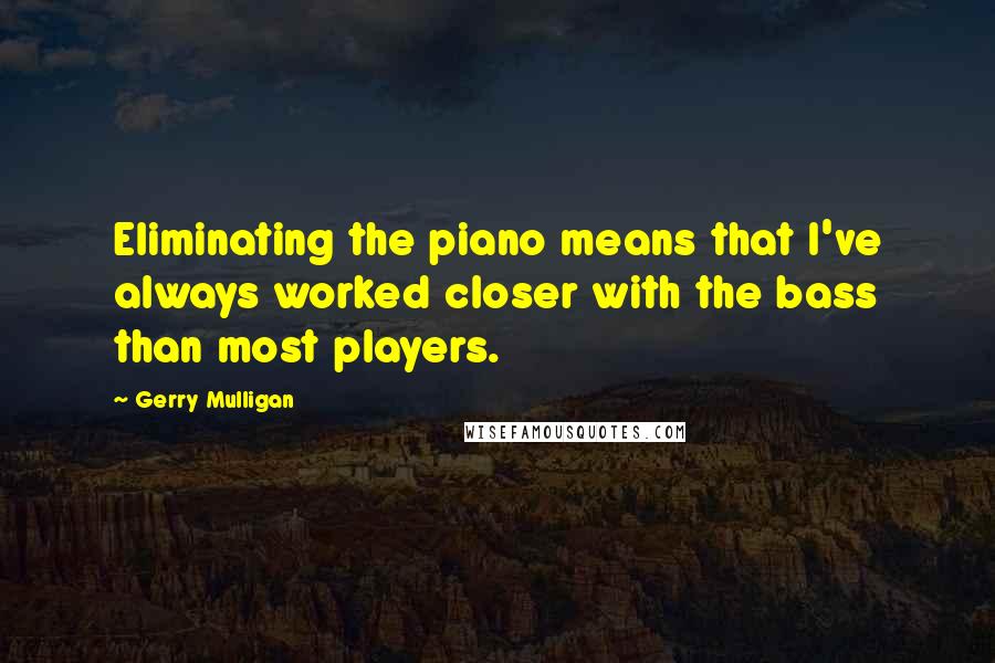 Gerry Mulligan Quotes: Eliminating the piano means that I've always worked closer with the bass than most players.