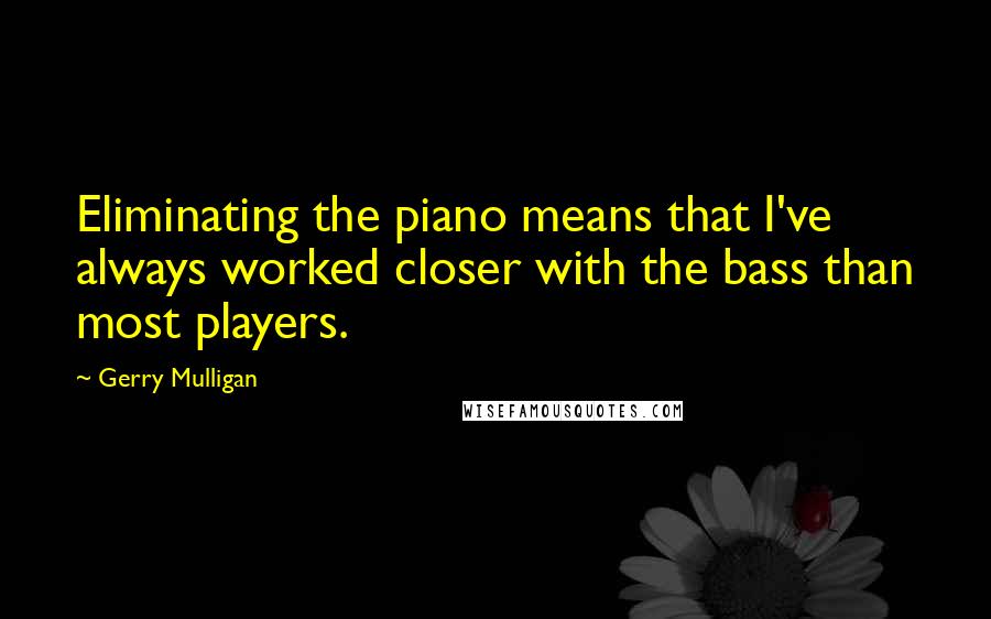 Gerry Mulligan Quotes: Eliminating the piano means that I've always worked closer with the bass than most players.