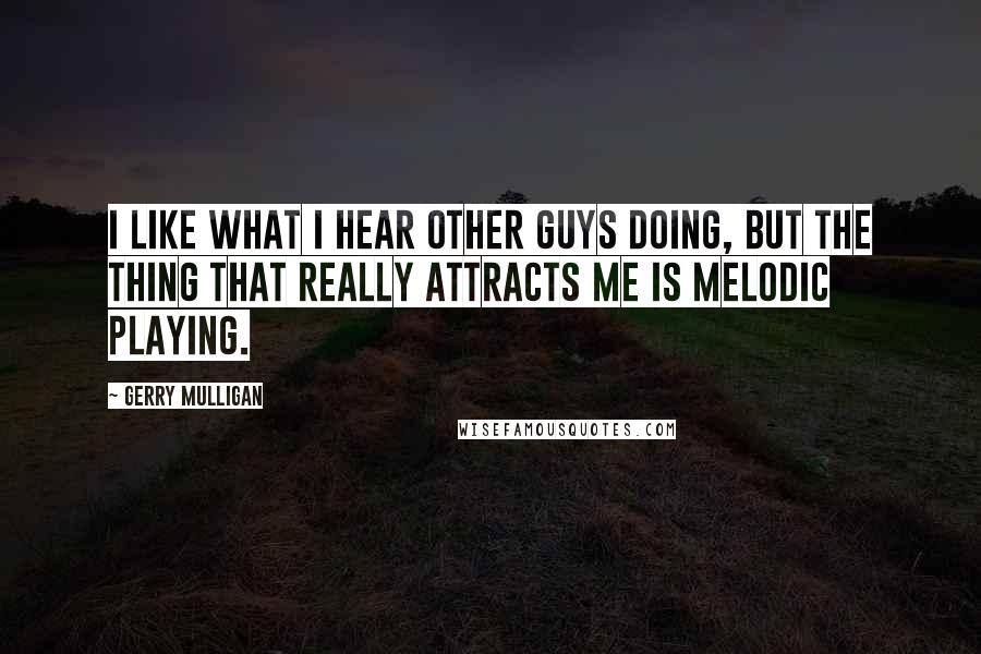 Gerry Mulligan Quotes: I like what I hear other guys doing, but the thing that really attracts me is melodic playing.