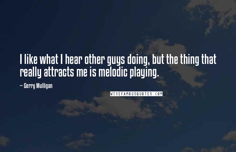 Gerry Mulligan Quotes: I like what I hear other guys doing, but the thing that really attracts me is melodic playing.