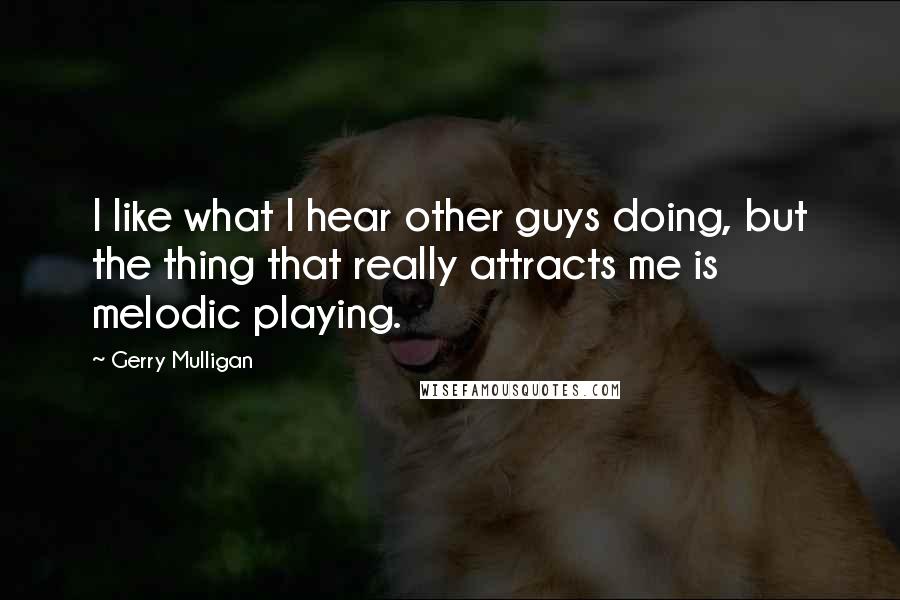 Gerry Mulligan Quotes: I like what I hear other guys doing, but the thing that really attracts me is melodic playing.
