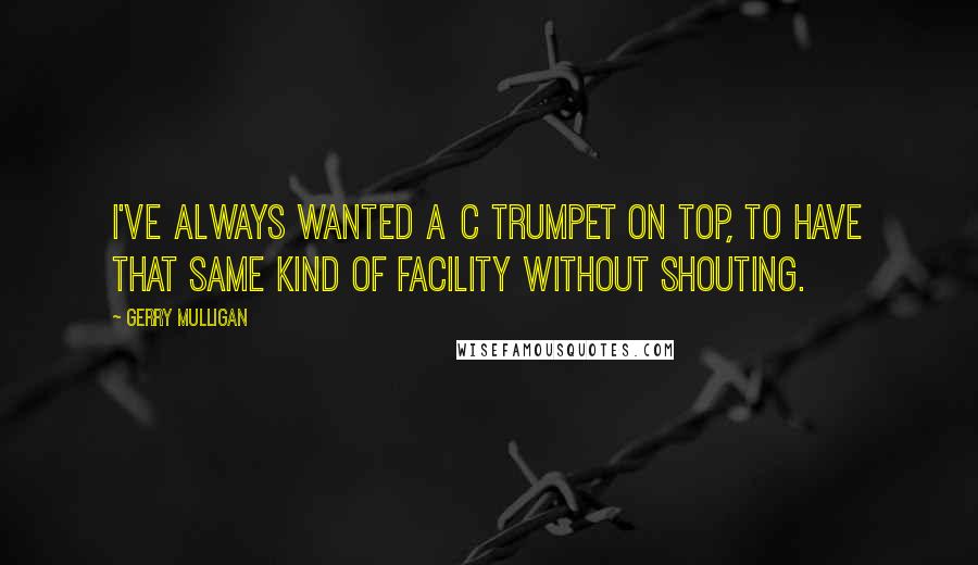 Gerry Mulligan Quotes: I've always wanted a C trumpet on top, to have that same kind of facility without shouting.