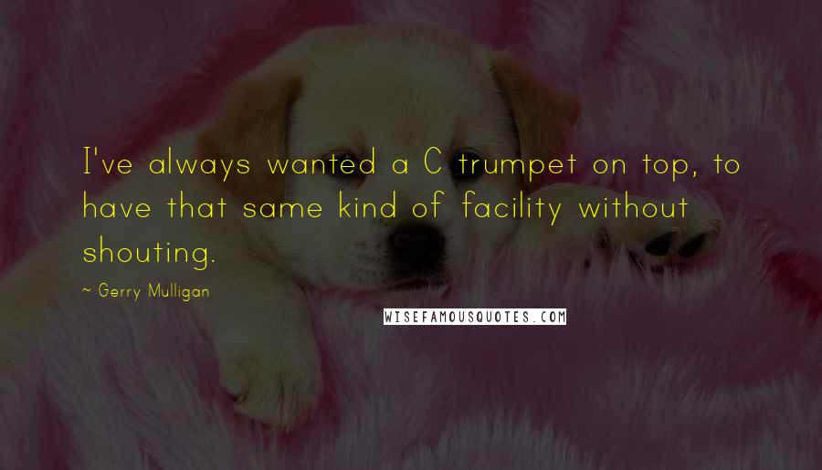 Gerry Mulligan Quotes: I've always wanted a C trumpet on top, to have that same kind of facility without shouting.
