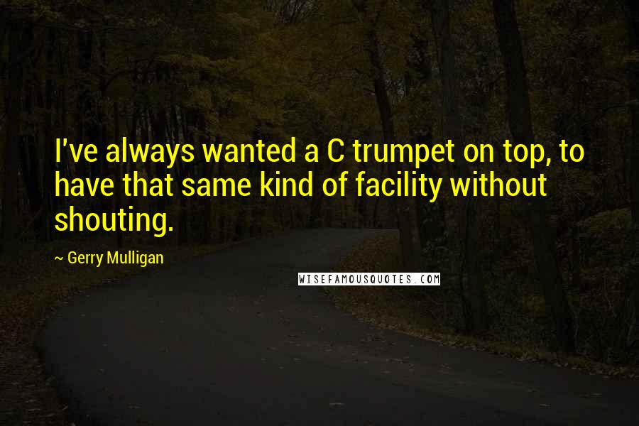 Gerry Mulligan Quotes: I've always wanted a C trumpet on top, to have that same kind of facility without shouting.