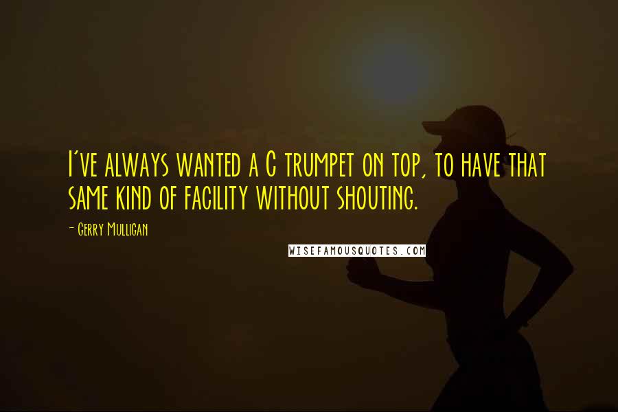 Gerry Mulligan Quotes: I've always wanted a C trumpet on top, to have that same kind of facility without shouting.