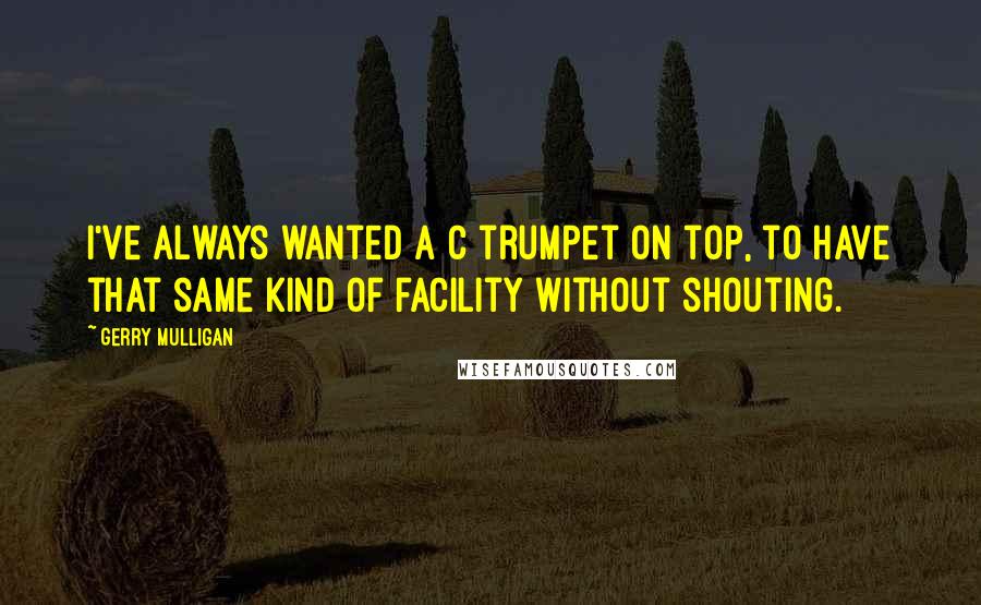 Gerry Mulligan Quotes: I've always wanted a C trumpet on top, to have that same kind of facility without shouting.