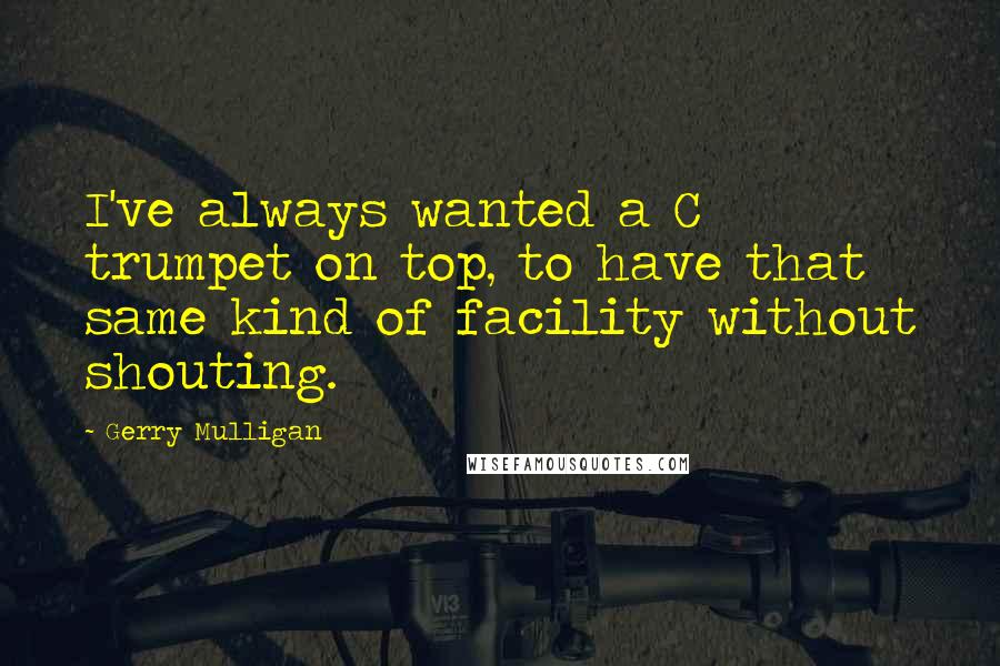 Gerry Mulligan Quotes: I've always wanted a C trumpet on top, to have that same kind of facility without shouting.
