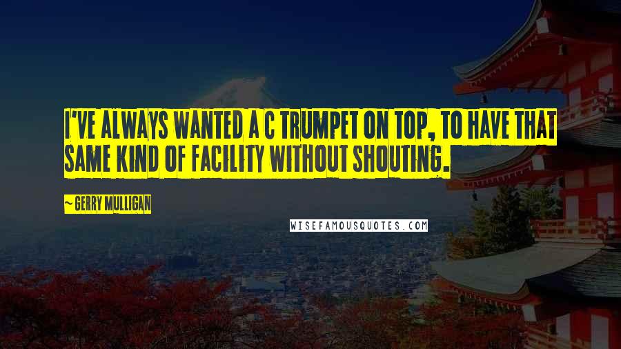 Gerry Mulligan Quotes: I've always wanted a C trumpet on top, to have that same kind of facility without shouting.