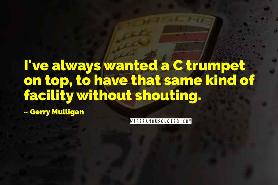 Gerry Mulligan Quotes: I've always wanted a C trumpet on top, to have that same kind of facility without shouting.