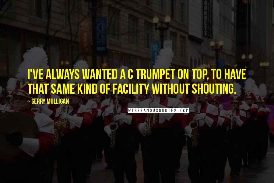 Gerry Mulligan Quotes: I've always wanted a C trumpet on top, to have that same kind of facility without shouting.