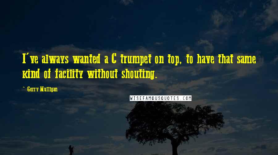 Gerry Mulligan Quotes: I've always wanted a C trumpet on top, to have that same kind of facility without shouting.
