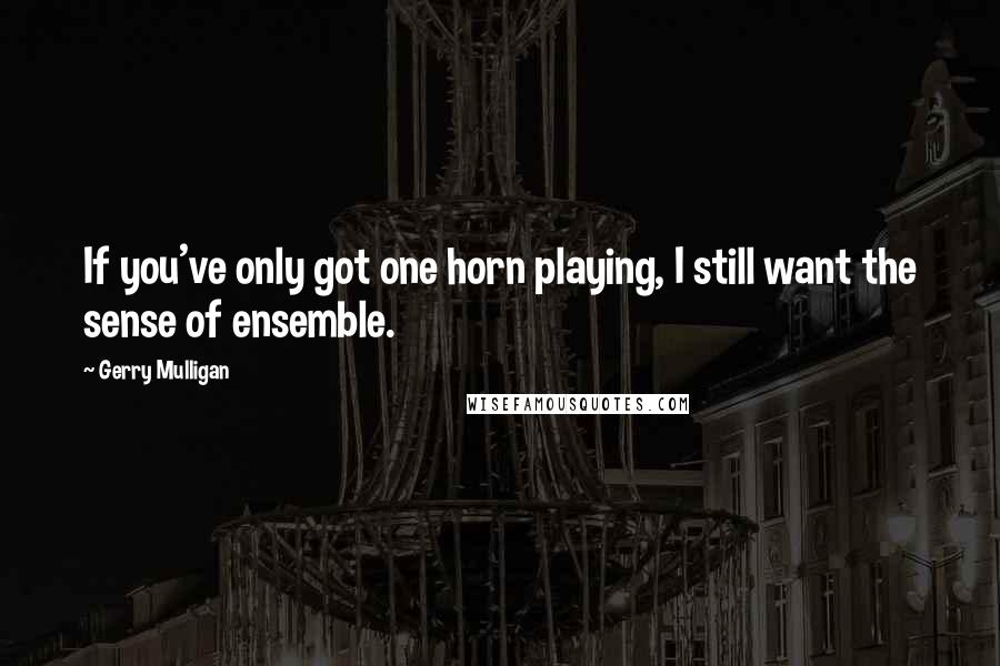 Gerry Mulligan Quotes: If you've only got one horn playing, I still want the sense of ensemble.