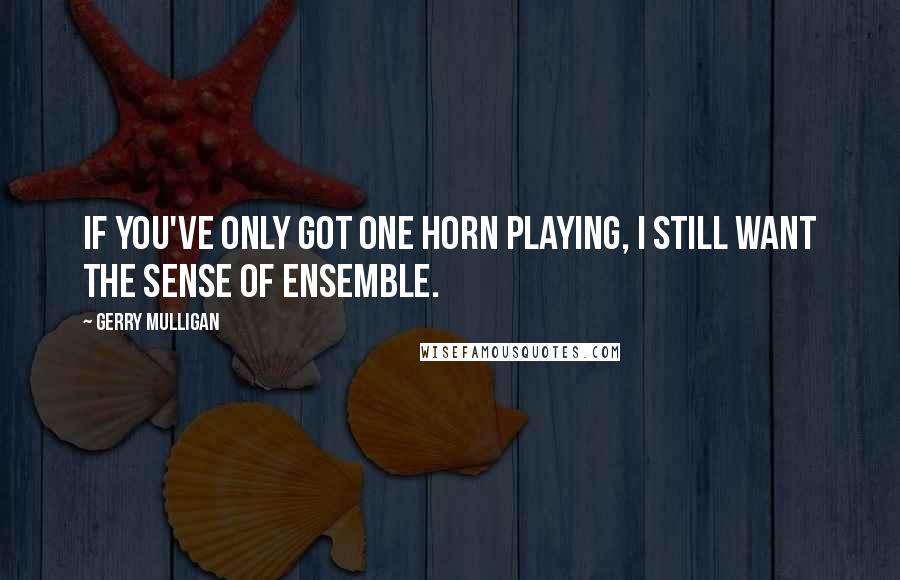 Gerry Mulligan Quotes: If you've only got one horn playing, I still want the sense of ensemble.