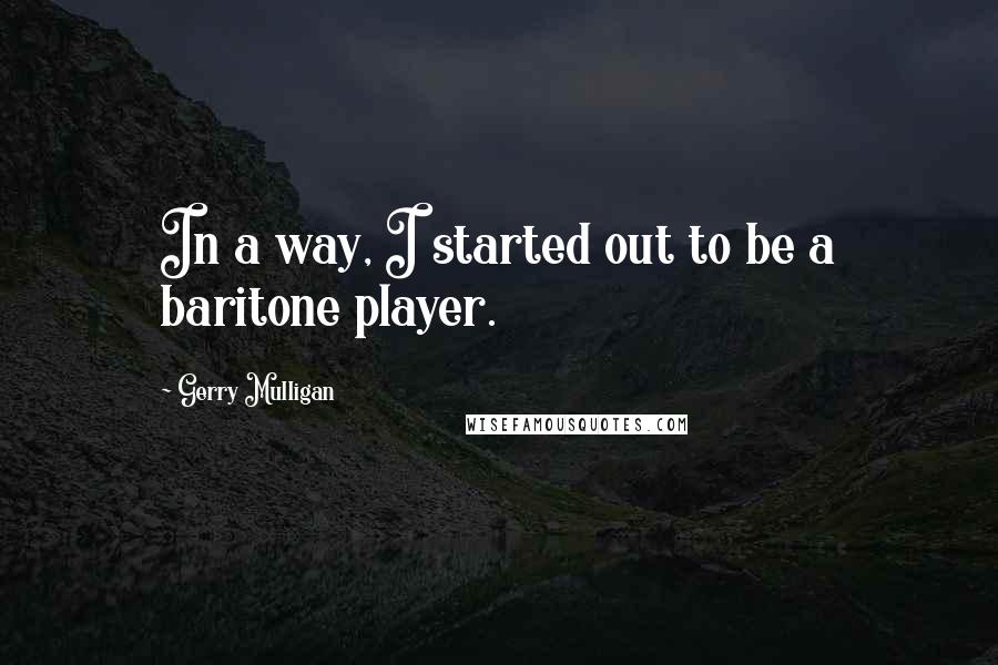 Gerry Mulligan Quotes: In a way, I started out to be a baritone player.