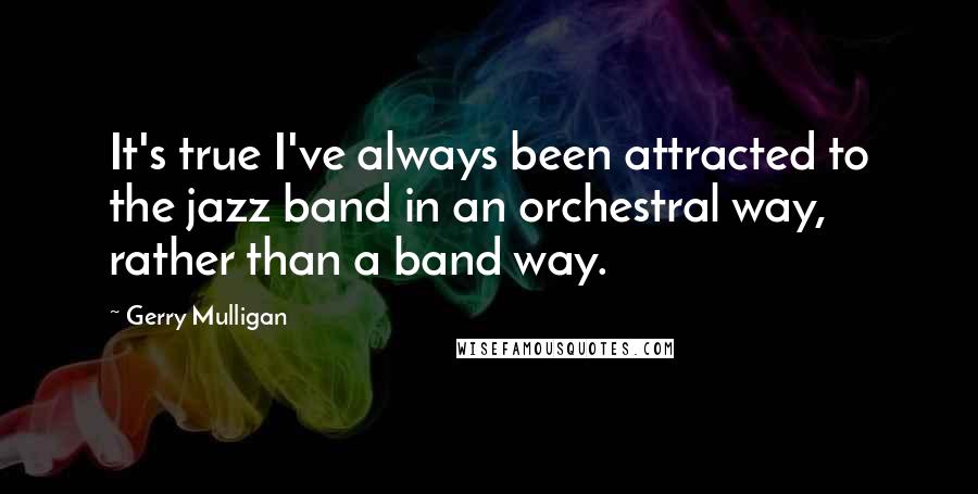 Gerry Mulligan Quotes: It's true I've always been attracted to the jazz band in an orchestral way, rather than a band way.