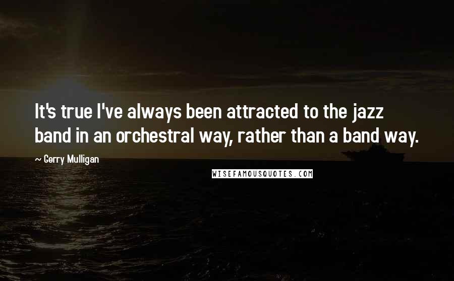 Gerry Mulligan Quotes: It's true I've always been attracted to the jazz band in an orchestral way, rather than a band way.