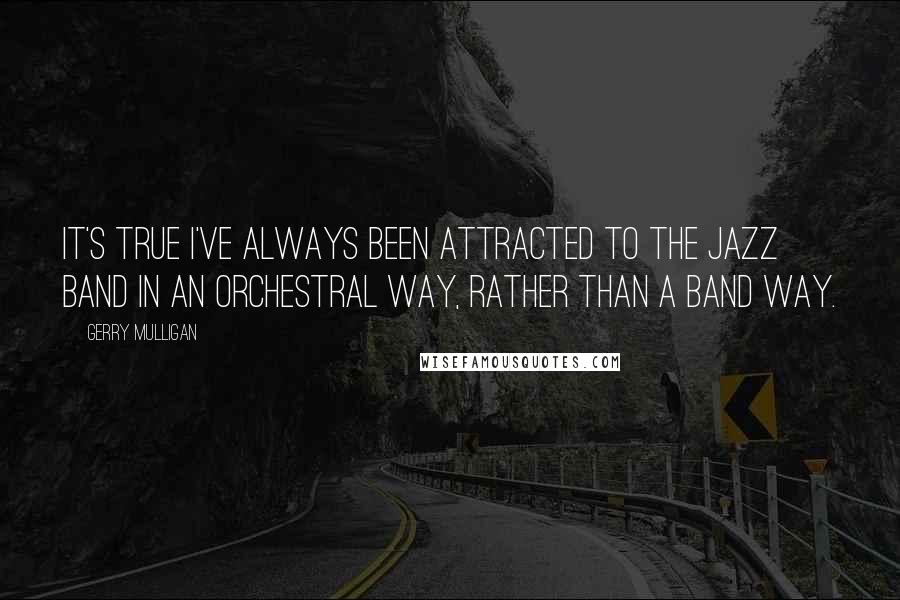 Gerry Mulligan Quotes: It's true I've always been attracted to the jazz band in an orchestral way, rather than a band way.