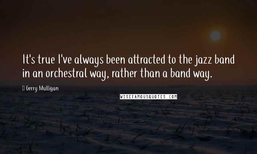 Gerry Mulligan Quotes: It's true I've always been attracted to the jazz band in an orchestral way, rather than a band way.