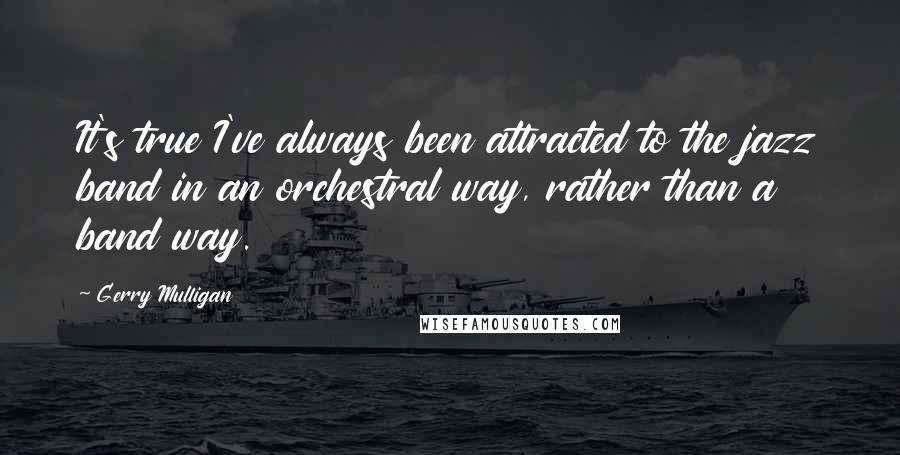 Gerry Mulligan Quotes: It's true I've always been attracted to the jazz band in an orchestral way, rather than a band way.