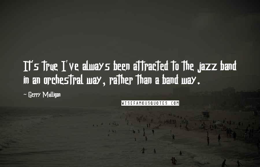 Gerry Mulligan Quotes: It's true I've always been attracted to the jazz band in an orchestral way, rather than a band way.